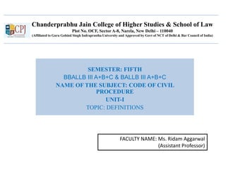 Chanderprabhu Jain College of Higher Studies & School of Law
Plot No. OCF, Sector A-8, Narela, New Delhi – 110040
(Affiliated to Guru Gobind Singh Indraprastha University and Approved by Govt of NCT of Delhi & Bar Council of India)
SEMESTER: FIFTH
BBALLB III A+B+C & BALLB III A+B+C
NAME OF THE SUBJECT: CODE OF CIVIL
PROCEDURE
UNIT-I
TOPIC: DEFINITIONS
FACULTY NAME: Ms. Ridam Aggarwal
(Assistant Professor)
 
