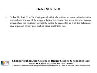 Order XI Rule 11
• Order IX, Rule 11 of the Code provides that where there are more defendants than
one, and one or more of them appear before the court of law while the others do not
appear, then, the court may permit the suit to be proceeded as if all the defendants
have appeared, or may pass such an order as it thinks just.
Chanderprabhu Jain College of Higher Studies & School of Law
Plot No. OCF, Sector A-8, Narela, New Delhi – 110040
(Affiliated to Guru Gobind Singh Indraprastha University and Approved by Govt of NCT of Delhi & Bar Council of India)
 