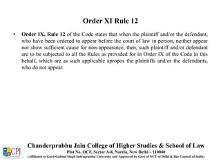 Order XI Rule 12
• Order IX, Rule 12 of the Code states that when the plaintiff and/or the defendant,
who have been ordered to appear before the court of law in person, neither appear
nor show sufficient cause for non-appearance, then, such plaintiff and/or defendant
are to be subjected to all the Rules as provided for in Order IX of the Code in this
behalf, which are as such applicable apropos the plaintiffs and/or the defendants,
who do not appear.
Chanderprabhu Jain College of Higher Studies & School of Law
Plot No. OCF, Sector A-8, Narela, New Delhi – 110040
(Affiliated to Guru Gobind Singh Indraprastha University and Approved by Govt of NCT of Delhi & Bar Council of India)
 