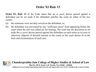 Order XI Rule 13
Order IX, Rule 13 of the Code states that an ex parte decree passed against a
defendant can be set aside if the defendant satisfies the court on either of the two
counts:
(a) the summons were not duly served on the defendant, or,
(b) the defendant was prevented by any “sufficient cause” from appearing before the
court when the suit was called out for hearing. The court has the discretion to set
aside the ex parte decree passed against the defendant on such terms as to costs or
otherwise (deposit of decretal amount in the court) as the court deems fit in the
facts and circumstances of each case.
Chanderprabhu Jain College of Higher Studies & School of Law
Plot No. OCF, Sector A-8, Narela, New Delhi – 110040
(Affiliated to Guru Gobind Singh Indraprastha University and Approved by Govt of NCT of Delhi & Bar Council of India)
 