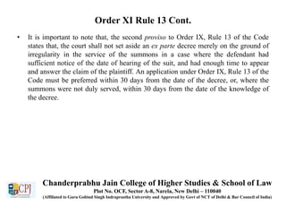 Order XI Rule 13 Cont.
• It is important to note that, the second proviso to Order IX, Rule 13 of the Code
states that, the court shall not set aside an ex parte decree merely on the ground of
irregularity in the service of the summons in a case where the defendant had
sufficient notice of the date of hearing of the suit, and had enough time to appear
and answer the claim of the plaintiff. An application under Order IX, Rule 13 of the
Code must be preferred within 30 days from the date of the decree, or, where the
summons were not duly served, within 30 days from the date of the knowledge of
the decree.
Chanderprabhu Jain College of Higher Studies & School of Law
Plot No. OCF, Sector A-8, Narela, New Delhi – 110040
(Affiliated to Guru Gobind Singh Indraprastha University and Approved by Govt of NCT of Delhi & Bar Council of India)
 