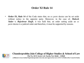 Order XI Rule 14
• Order IX, Rule 14 of the Code states that, no ex parte decree can be set aside
without notice to the opposite party. Moreover, in the case of, Mahesh
Yadav v. Rajeshwar Singh, it was held that, an order setting aside an ex
parte decree is a judicial order and therefore, it must be supported by reasons.
Chanderprabhu Jain College of Higher Studies & School of Law
Plot No. OCF, Sector A-8, Narela, New Delhi – 110040
(Affiliated to Guru Gobind Singh Indraprastha University and Approved by Govt of NCT of Delhi & Bar Council of India)
 