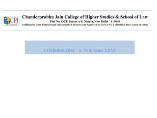 Chanderprabhu Jain College of Higher Studies & School of Law
Plot No. OCF, Sector A-8, Narela, New Delhi – 110040
(Affiliated to Guru Gobind Singh Indraprastha University and Approved by Govt of NCT of Delhi & Bar Council of India)
COMMISSIONS – S. 75 & Order XXVI
 