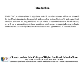 Introduction
Under CPC, a commissioner is appointed to fulfil certain functions which are essential
for the Court, in order to dispense full and complete justice. Section 75 and order 26 of
the code provides the key provisions which relates to the commissioner. In this article,
we will try to answer the most basic questions which comes to our mind when we begin
to understand the concept of issue of commission and appointment of commissioner.
Chanderprabhu Jain College of Higher Studies & School of Law
Plot No. OCF, Sector A-8, Narela, New Delhi – 110040
(Affiliated to Guru Gobind Singh Indraprastha University and Approved by Govt of NCT of Delhi & Bar Council of India)
 