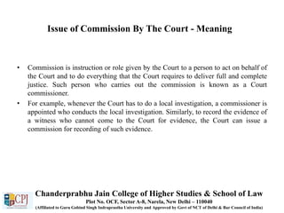 Issue of Commission By The Court - Meaning
• Commission is instruction or role given by the Court to a person to act on behalf of
the Court and to do everything that the Court requires to deliver full and complete
justice. Such person who carries out the commission is known as a Court
commissioner.
• For example, whenever the Court has to do a local investigation, a commissioner is
appointed who conducts the local investigation. Similarly, to record the evidence of
a witness who cannot come to the Court for evidence, the Court can issue a
commission for recording of such evidence.
Chanderprabhu Jain College of Higher Studies & School of Law
Plot No. OCF, Sector A-8, Narela, New Delhi – 110040
(Affiliated to Guru Gobind Singh Indraprastha University and Approved by Govt of NCT of Delhi & Bar Council of India)
 