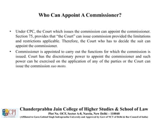 Who Can Appoint A Commissioner?
• Under CPC, the Court which issues the commission can appoint the commissioner.
Section 75, provides that “the Court” can issue commission provided the limitations
and restrictions applicable. Therefore, the Court who has to decide the suit can
appoint the commissioner.
• Commissioner is appointed to carry out the functions for which the commission is
issued. Court has the discretionary power to appoint the commissioner and such
power can be exercised on the application of any of the parties or the Court can
issue the commission suo moto.
Chanderprabhu Jain College of Higher Studies & School of Law
Plot No. OCF, Sector A-8, Narela, New Delhi – 110040
(Affiliated to Guru Gobind Singh Indraprastha University and Approved by Govt of NCT of Delhi & Bar Council of India)
 