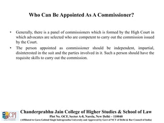 Who Can Be Appointed As A Commissioner?
• Generally, there is a panel of commissioners which is formed by the High Court in
which advocates are selected who are competent to carry out the commission issued
by the Court.
• The person appointed as commissioner should be independent, impartial,
disinterested in the suit and the parties involved in it. Such a person should have the
requisite skills to carry out the commission.
Chanderprabhu Jain College of Higher Studies & School of Law
Plot No. OCF, Sector A-8, Narela, New Delhi – 110040
(Affiliated to Guru Gobind Singh Indraprastha University and Approved by Govt of NCT of Delhi & Bar Council of India)
 
