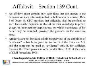 Affidavit – Section 139 Cont.
• An affidavit must contain only such facts that are known to the
deponent or such information that he believes to be correct. Rule
3 of Order 19, CPC provides that affidavits shall be confined to
such facts as the deponent is able of his own knowledge to prove,
except on interlocutory applications, on which statements of his
belief may be admitted, provided the grounds for the same are
state.
• Affidavits are not included within the purview of the definition of
“evidence” as has been given in Section 3 of the Evidence Act,
and the same can be used as “evidence” only if, for sufficient
reasons, the Court passes an order under Order XIX of the Code
of Civil Procedure, 1908
Chanderprabhu Jain College of Higher Studies & School of Law
Plot No. OCF, Sector A-8, Narela, New Delhi – 110040
(Affiliated to Guru Gobind Singh Indraprastha University and Approved by Govt of NCT of Delhi & Bar Council of India)
 