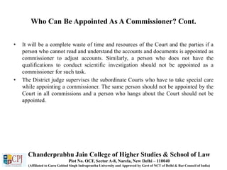 Who Can Be Appointed As A Commissioner? Cont.
• It will be a complete waste of time and resources of the Court and the parties if a
person who cannot read and understand the accounts and documents is appointed as
commissioner to adjust accounts. Similarly, a person who does not have the
qualifications to conduct scientific investigation should not be appointed as a
commissioner for such task.
• The District judge supervises the subordinate Courts who have to take special care
while appointing a commissioner. The same person should not be appointed by the
Court in all commissions and a person who hangs about the Court should not be
appointed.
Chanderprabhu Jain College of Higher Studies & School of Law
Plot No. OCF, Sector A-8, Narela, New Delhi – 110040
(Affiliated to Guru Gobind Singh Indraprastha University and Approved by Govt of NCT of Delhi & Bar Council of India)
 