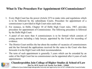What Is The Procedure For Appointment Of Commissioner?
1. Every High Court has the power (Article 227) to make rules and regulations which
is to be followed by the subordinate Courts. Procedure for appointment of a
commissioner is provided in High Court rules each state.
2. For instance, in Delhi, Chapter 10 of Delhi High Court rules, 1967, provides
procedure for appointment of Commissioner. The following procedure is followed
by the Delhi High Court:
• A panel of not more than 4 commissioners is to be formed which consists of
young persons including a lady lawyer, appointed by the Court for recording of
evidence.
• The District Court notifies the bar about the number of vacancies of commissioners
and the bar forward the applications received for the same to the Court who then
forwards it to the High Court with their recommendation.
• The term of such appointment is generally 3 years which can be extended by an
order of the High Court but no commissioner can be appointed after 6 years of such
appointment.
Chanderprabhu Jain College of Higher Studies & School of Law
Plot No. OCF, Sector A-8, Narela, New Delhi – 110040
(Affiliated to Guru Gobind Singh Indraprastha University and Approved by Govt of NCT of Delhi & Bar Council of India)
 