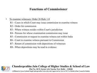 Functions of Commissioner
• To examine witnesses: Order 26 Rule 1-8
R1 - Cases in which Court may issue commission to examine witness
R2 - Order for commission
R3 - Where witness resides within Court's jurisdiction
R4 - Persons for whose examination commission may issue
R5 - Commission or request to examine witness not within India
R6 - Court to examine witness pursuant to Commission
R7 - Return of commission with depositions of witnesses
R8 - When depositions may be read in evidence
Chanderprabhu Jain College of Higher Studies & School of Law
Plot No. OCF, Sector A-8, Narela, New Delhi – 110040
(Affiliated to Guru Gobind Singh Indraprastha University and Approved by Govt of NCT of Delhi & Bar Council of India)
 