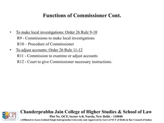 Functions of Commissioner Cont.
• To make local investigations: Order 26 Rule 9-10
R9 - Commissions to make local investigations
R10 – Procedure of Commissioner
• To adjust accounts: Order 26 Rule 11-12
R11 - Commission to examine or adjust accounts
R12 - Court to give Commissioner necessary instructions.
Chanderprabhu Jain College of Higher Studies & School of Law
Plot No. OCF, Sector A-8, Narela, New Delhi – 110040
(Affiliated to Guru Gobind Singh Indraprastha University and Approved by Govt of NCT of Delhi & Bar Council of India)
 