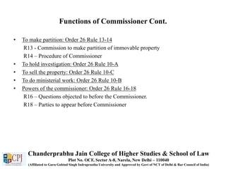 Functions of Commissioner Cont.
• To make partition: Order 26 Rule 13-14
R13 - Commission to make partition of immovable property
R14 – Procedure of Commissioner
• To hold investigation: Order 26 Rule 10-A
• To sell the property: Order 26 Rule 10-C
• To do ministerial work: Order 26 Rule 10-B
• Powers of the commissioner: Order 26 Rule 16-18
R16 – Questions objected to before the Commissioner.
R18 – Parties to appear before Commissioner
Chanderprabhu Jain College of Higher Studies & School of Law
Plot No. OCF, Sector A-8, Narela, New Delhi – 110040
(Affiliated to Guru Gobind Singh Indraprastha University and Approved by Govt of NCT of Delhi & Bar Council of India)
 