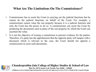 What Are The Limitations On The Commissioner?
• Commissioner has to assist the Court in carrying out the judicial functions but he
cannot do the judicial functions on behalf of the Court. For example, a
commissioner cannot value the suit property because it is a judicial function and
only the Court has the power to do so. A commissioner can assist the Court by
producing the documents such as plans of the suit property by which the Court can
ascertain the value.
• It is not the objective of issuing a commission to procure evidence for the parties.
Therefore, if a party has the apprehension that the opposite party will tamper with a
document which is relevant to the case, the Court should not appoint a
commissioner to seize such documents.
Chanderprabhu Jain College of Higher Studies & School of Law
Plot No. OCF, Sector A-8, Narela, New Delhi – 110040
(Affiliated to Guru Gobind Singh Indraprastha University and Approved by Govt of NCT of Delhi & Bar Council of India)
 