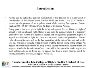 Introduction
• Appeal can be defined as judicial examination of the decision by a higher court of
the decision of the inferior court. Section 96-99 and Rules 23 to 33 of Order 41
enumerate the powers of an appellate court while hearing first appeals. Further
Section 100-103, 107-108 and Order 42 deals with Second Appeal.
• Every person has been given right the of appeal against decree. However, right of
appeal is not an inherent right. Rather it can only be availed where it is expressly
granted by law. Appeal lies against a decree and not against a judgment. Rights of
appeal are substantive right and they are not mere matters of procedure. Further
right of appeal is governed by the law prevailing at the date of the suit and not by
law that prevails at the date of the decision or at the date of filling of the appeal. An
appeal lies under section 96 CPC only from a decree because the decree marks the
stage at which the jurisdiction of the court which the appeal is made begins. As
such unless a decree is drawn up, no appeal lies from a mere finding, but if the
finding amount to a decree, an appeal would lie.
Chanderprabhu Jain College of Higher Studies & School of Law
Plot No. OCF, Sector A-8, Narela, New Delhi – 110040
(Affiliated to Guru Gobind Singh Indraprastha University and Approved by Govt of NCT of Delhi & Bar Council of India)
 