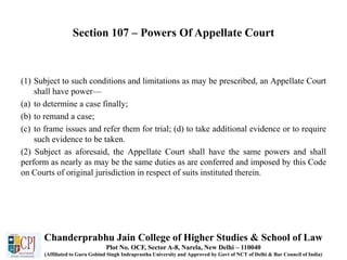 Section 107 – Powers Of Appellate Court
(1) Subject to such conditions and limitations as may be prescribed, an Appellate Court
shall have power—
(a) to determine a case finally;
(b) to remand a case;
(c) to frame issues and refer them for trial; (d) to take additional evidence or to require
such evidence to be taken.
(2) Subject as aforesaid, the Appellate Court shall have the same powers and shall
perform as nearly as may be the same duties as are conferred and imposed by this Code
on Courts of original jurisdiction in respect of suits instituted therein.
Chanderprabhu Jain College of Higher Studies & School of Law
Plot No. OCF, Sector A-8, Narela, New Delhi – 110040
(Affiliated to Guru Gobind Singh Indraprastha University and Approved by Govt of NCT of Delhi & Bar Council of India)
 