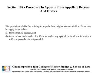 Section 108 - Procedure In Appeals From Appellate Decrees
And Orders
The provisions of this Part relating to appeals from original decrees shall, so far as may
be, apply to appeals—
(a) from appellate decrees, and
(b) from orders made under this Code or under any special or local law in which a
different procedure is not provided.
Chanderprabhu Jain College of Higher Studies & School of Law
Plot No. OCF, Sector A-8, Narela, New Delhi – 110040
(Affiliated to Guru Gobind Singh Indraprastha University and Approved by Govt of NCT of Delhi & Bar Council of India)
 