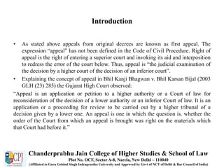 Introduction
• As stated above appeals from original decrees are known as first appeal. The
expression “appeal” has not been defined in the Code of Civil Procedure. Right of
appeal is the right of entering a superior court and invoking its aid and interposition
to redress the error of the court below. Thus, appeal is “the judicial examination of
the decision by a higher court of the decision of an inferior court”.
• Explaining the concept of appeal in Bhil Kanji Bhagwan v. Bhil Karsan Bijal (2003
GLH (23) 285) the Gujarat High Court observed:
“Appeal is an application or petition to a higher authority or a Court of law for
reconsideration of the decision of a lower authority or an inferior Court of law. It is an
application or a proceeding for review to be carried out by a higher tribunal of a
decision given by a lower one. An appeal is one in which the question is. whether the
order of the Court from which an appeal is brought was right on the materials which
that Court had before it.”
Chanderprabhu Jain College of Higher Studies & School of Law
Plot No. OCF, Sector A-8, Narela, New Delhi – 110040
(Affiliated to Guru Gobind Singh Indraprastha University and Approved by Govt of NCT of Delhi & Bar Council of India)
 