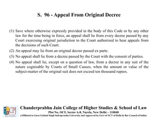 S. 96 - Appeal From Original Decree
(1) Save where otherwise expressly provided in the body of this Code or by any other
law for the time being in force, an appeal shall lie from every decree passed by any
Court exercising original jurisdiction to the Court authorized to hear appeals from
the decisions of such Court.
(2) An appeal may lie from an original decree passed ex parte.
(3) No appeal shall lie from a decree passed by the Court with the consent of parties.
(4) No appeal shall lie, except on a question of law, from a decree in any suit of the
nature cognisable by Courts of Small Causes, when the amount or value of the
subject-matter of the original suit does not exceed ten thousand rupees.
Chanderprabhu Jain College of Higher Studies & School of Law
Plot No. OCF, Sector A-8, Narela, New Delhi – 110040
(Affiliated to Guru Gobind Singh Indraprastha University and Approved by Govt of NCT of Delhi & Bar Council of India)
 