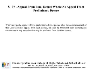 S. 97 - Appeal From Final Decree Where No Appeal From
Preliminary Decree
Where any party aggrieved by a preliminary decree passed after the commencement of
this Code does not appeal from such decree, he shall be precluded from disputing its
correctness in any appeal which may be preferred from the final decree.
Chanderprabhu Jain College of Higher Studies & School of Law
Plot No. OCF, Sector A-8, Narela, New Delhi – 110040
(Affiliated to Guru Gobind Singh Indraprastha University and Approved by Govt of NCT of Delhi & Bar Council of India)
 