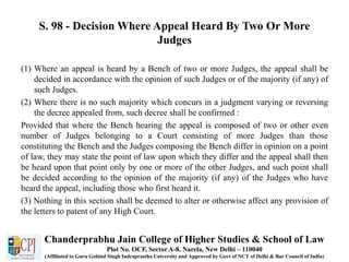 S. 98 - Decision Where Appeal Heard By Two Or More
Judges
(1) Where an appeal is heard by a Bench of two or more Judges, the appeal shall be
decided in accordance with the opinion of such Judges or of the majority (if any) of
such Judges.
(2) Where there is no such majority which concurs in a judgment varying or reversing
the decree appealed from, such decree shall be confirmed :
Provided that where the Bench hearing the appeal is composed of two or other even
number of Judges belonging to a Court consisting of more Judges than those
constituting the Bench and the Judges composing the Bench differ in opinion on a point
of law, they may state the point of law upon which they differ and the appeal shall then
be heard upon that point only by one or more of the other Judges, and such point shall
be decided according to the opinion of the majority (if any) of the Judges who have
heard the appeal, including those who first heard it.
(3) Nothing in this section shall be deemed to alter or otherwise affect any provision of
the letters to patent of any High Court.
Chanderprabhu Jain College of Higher Studies & School of Law
Plot No. OCF, Sector A-8, Narela, New Delhi – 110040
(Affiliated to Guru Gobind Singh Indraprastha University and Approved by Govt of NCT of Delhi & Bar Council of India)
 