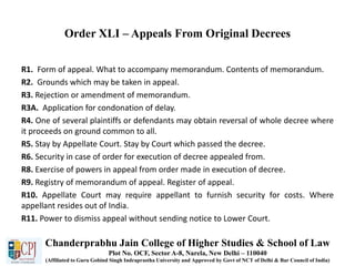 Order XLI – Appeals From Original Decrees
R1. Form of appeal. What to accompany memorandum. Contents of memorandum.
R2. Grounds which may be taken in appeal.
R3. Rejection or amendment of memorandum.
R3A. Application for condonation of delay.
R4. One of several plaintiffs or defendants may obtain reversal of whole decree where
it proceeds on ground common to all.
R5. Stay by Appellate Court. Stay by Court which passed the decree.
R6. Security in case of order for execution of decree appealed from.
R8. Exercise of powers in appeal from order made in execution of decree.
R9. Registry of memorandum of appeal. Register of appeal.
R10. Appellate Court may require appellant to furnish security for costs. Where
appellant resides out of India.
R11. Power to dismiss appeal without sending notice to Lower Court.
Chanderprabhu Jain College of Higher Studies & School of Law
Plot No. OCF, Sector A-8, Narela, New Delhi – 110040
(Affiliated to Guru Gobind Singh Indraprastha University and Approved by Govt of NCT of Delhi & Bar Council of India)
 