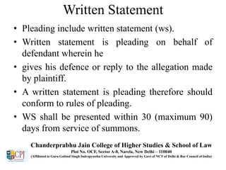 Written Statement
• Pleading include written statement (ws).
• Written statement is pleading on behalf of
defendant wherein he
• gives his defence or reply to the allegation made
by plaintiff.
• A written statement is pleading therefore should
conform to rules of pleading.
• WS shall be presented within 30 (maximum 90)
days from service of summons.
Chanderprabhu Jain College of Higher Studies & School of Law
Plot No. OCF, Sector A-8, Narela, New Delhi – 110040
(Affiliated to Guru Gobind Singh Indraprastha University and Approved by Govt of NCT of Delhi & Bar Council of India)
 