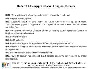 Order XLI – Appeals From Original Decrees
R11A. Time within which hearing under rule 11 should be concluded.
R12. Day for hearing appeal.
R13. Appellate Court to give notice to Court whose decree appealed from.
Transmission of papers to Appellate Court. Copies of exhibits in Court whose decree
appealed from.
R14. Publication and service of notice of day for hearing appeal. Appellate Court may
itself cause notice to be served.
R15. Contents of notice.
R16. Right to begin.
R17. Dismissal of appeal for appellant's default. Hearing appeal ex parte.
R18. Dismissal of appeal where notice not served in consequence of appellant's failure
to deposit costs.
R19. Re-admission of appeal dismissed for default.
R20. Power to adjourn hearing, and direct persons appearing interested to be made
respondents.
Chanderprabhu Jain College of Higher Studies & School of Law
Plot No. OCF, Sector A-8, Narela, New Delhi – 110040
(Affiliated to Guru Gobind Singh Indraprastha University and Approved by Govt of NCT of Delhi & Bar Council of India)
 
