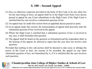 S. 100 – Second Appeal
(1) Save as otherwise expressly provided in the body of this Code or by any other law
for the time being in force, an appeal shall lie to the High Court from every decree
passed in appeal by any Court subordinate to the High Court, if the High Court is
satisfied that the case involves a substantial question of law.
(2) An appeal may lie under this section from an appellate decree passed ex parte.
(3) In an appeal under this section, the memorandum of appeal shall precisely state the
substantial question of law involved in the appeal.
(4) Where the High Court is satisfied that a substantial question of law is involved in
any case, it shall formulate that question.
(5) The appeal shall be heard on the question so formulated and the respondent shall, at
the hearing of the appeal, be allowed to argue that the case does not involve such
question:
Provided that nothing in this sub-section shall be deemed to take away or abridge the
power of the Court to hear, for reasons to be recorded, the appeal on any other
substantial question of law, not formulated by it, if it is satisfied that the case involves
such question.
Chanderprabhu Jain College of Higher Studies & School of Law
Plot No. OCF, Sector A-8, Narela, New Delhi – 110040
(Affiliated to Guru Gobind Singh Indraprastha University and Approved by Govt of NCT of Delhi & Bar Council of India)
 