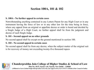 Section 100A, 101 & 102
S. 100A - No further appeal in certain cases
Notwithstanding anything contained in any Letters Patent for any High Court or in any
instrument having the force of law or in any other law for the time being in force,
where any appeal from an original or appellate decree or order is heard and decided by
a Single Judge of a High Court, no further appeal shall lie from the judgment and
decree of such Single Judge.
S. 101 - Second appeal on no other grounds
No second appeal shall lie except on the ground mentioned in section 100.
S. 102 - No second appeal in certain cases
No second appeal shall lie from any decree, when the subject matter of the original suit
is for recovery of money not exceeding twenty-five thousand rupees
Chanderprabhu Jain College of Higher Studies & School of Law
Plot No. OCF, Sector A-8, Narela, New Delhi – 110040
(Affiliated to Guru Gobind Singh Indraprastha University and Approved by Govt of NCT of Delhi & Bar Council of India)
 