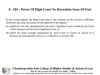 S. 103 - Power Of High Court To Determine Issue Of Fact
In any second appeal, the High Court may, if the evidence on the record is sufficient,
determine any issue necessary for the disposal of the appeal,—
(a) which has not been determined by the lower Appellate Court or both by the Court
of first instance and the lower Appellate Court, or
(b) which has been wrongly determined by such Court or Courts by reason of a
decision on such question of law as is referred to in section 100.
Chanderprabhu Jain College of Higher Studies & School of Law
Plot No. OCF, Sector A-8, Narela, New Delhi – 110040
(Affiliated to Guru Gobind Singh Indraprastha University and Approved by Govt of NCT of Delhi & Bar Council of India)
 