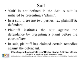Suit
• ‘Suit’ is not defined in the Act. A suit is
initiated by presenting a ‘plaint’.
• In a suit, there are two parties, ie., plaintiff &
defendant.
• Plaintiff institutes the suit against the
defendance by presenting a plaint before the
court of law.
• In suit, plaintiff has claimed certain remedies
against the defendant.
Chanderprabhu Jain College of Higher Studies & School of Law
Plot No. OCF, Sector A-8, Narela, New Delhi – 110040
(Affiliated to Guru Gobind Singh Indraprastha University and Approved by Govt of NCT of Delhi & Bar Council of India)
 