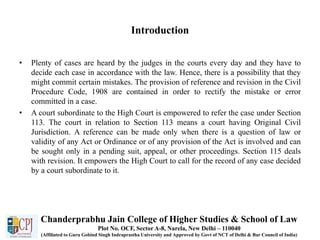 Introduction
• Plenty of cases are heard by the judges in the courts every day and they have to
decide each case in accordance with the law. Hence, there is a possibility that they
might commit certain mistakes. The provision of reference and revision in the Civil
Procedure Code, 1908 are contained in order to rectify the mistake or error
committed in a case.
• A court subordinate to the High Court is empowered to refer the case under Section
113. The court in relation to Section 113 means a court having Original Civil
Jurisdiction. A reference can be made only when there is a question of law or
validity of any Act or Ordinance or of any provision of the Act is involved and can
be sought only in a pending suit, appeal, or other proceedings. Section 115 deals
with revision. It empowers the High Court to call for the record of any case decided
by a court subordinate to it.
Chanderprabhu Jain College of Higher Studies & School of Law
Plot No. OCF, Sector A-8, Narela, New Delhi – 110040
(Affiliated to Guru Gobind Singh Indraprastha University and Approved by Govt of NCT of Delhi & Bar Council of India)
 