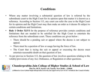 Conditions
• Where any matter involving a substantial question of law is referred by the
subordinate court to the High Court for its opinion upon that matter it is known as a
reference. According to Section 113, any court can refer the case to the High Court
for its opinion and the High Court may then make an order as it deems fit subject to
certain conditions and limitations.
• Rule 1 Order XLVI for the purpose of reference provides certain conditions and
limitations that are needed to be satisfied for the High Court to entertain the
reference from the subordinate court. These conditions are given below :
– There should be a pending suit or appeal where the decree is not subject to
appeal.
– There must be a question of law or usage having the force of law.
– The Court that is trying the suit or appeal or executing the decree must
entertain reasonable doubt on that question of law.
• As per proviso to Section 113, the question of law involves questions relating to the
validity/provisions of any Act, Ordinance, or Regulation or other questions.
Chanderprabhu Jain College of Higher Studies & School of Law
Plot No. OCF, Sector A-8, Narela, New Delhi – 110040
(Affiliated to Guru Gobind Singh Indraprastha University and Approved by Govt of NCT of Delhi & Bar Council of India)
 