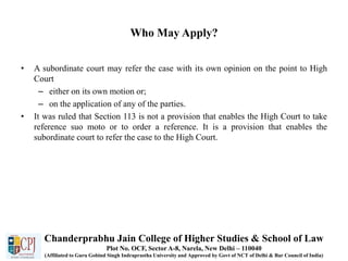 Who May Apply?
• A subordinate court may refer the case with its own opinion on the point to High
Court
– either on its own motion or;
– on the application of any of the parties.
• It was ruled that Section 113 is not a provision that enables the High Court to take
reference suo moto or to order a reference. It is a provision that enables the
subordinate court to refer the case to the High Court.
Chanderprabhu Jain College of Higher Studies & School of Law
Plot No. OCF, Sector A-8, Narela, New Delhi – 110040
(Affiliated to Guru Gobind Singh Indraprastha University and Approved by Govt of NCT of Delhi & Bar Council of India)
 
