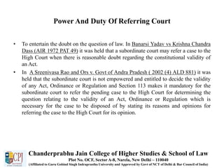 Power And Duty Of Referring Court
• To entertain the doubt on the question of law. In Banarsi Yadav vs Krishna Chandra
Dass (AIR 1972 PAT 49) it was held that a subordinate court may refer a case to the
High Court when there is reasonable doubt regarding the constitutional validity of
an Act.
• In A Sreenivasa Rao and Ors v. Govt of Andra Pradesh ( 2002 (4) ALD 881) it was
held that the subordinate court is not empowered and entitled to decide the validity
of any Act, Ordinance or Regulation and Section 113 makes it mandatory for the
subordinate court to refer the pending case to the High Court for determining the
question relating to the validity of an Act, Ordinance or Regulation which is
necessary for the case to be disposed of by stating its reasons and opinions for
referring the case to the High Court for its opinion.
Chanderprabhu Jain College of Higher Studies & School of Law
Plot No. OCF, Sector A-8, Narela, New Delhi – 110040
(Affiliated to Guru Gobind Singh Indraprastha University and Approved by Govt of NCT of Delhi & Bar Council of India)
 