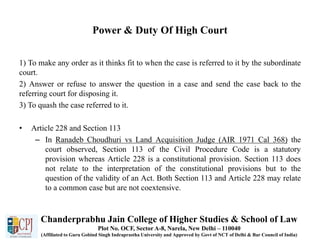 Power & Duty Of High Court
1) To make any order as it thinks fit to when the case is referred to it by the subordinate
court.
2) Answer or refuse to answer the question in a case and send the case back to the
referring court for disposing it.
3) To quash the case referred to it.
• Article 228 and Section 113
– In Ranadeb Choudhuri vs Land Acquisition Judge (AIR 1971 Cal 368) the
court observed, Section 113 of the Civil Procedure Code is a statutory
provision whereas Article 228 is a constitutional provision. Section 113 does
not relate to the interpretation of the constitutional provisions but to the
question of the validity of an Act. Both Section 113 and Article 228 may relate
to a common case but are not coextensive.
Chanderprabhu Jain College of Higher Studies & School of Law
Plot No. OCF, Sector A-8, Narela, New Delhi – 110040
(Affiliated to Guru Gobind Singh Indraprastha University and Approved by Govt of NCT of Delhi & Bar Council of India)
 