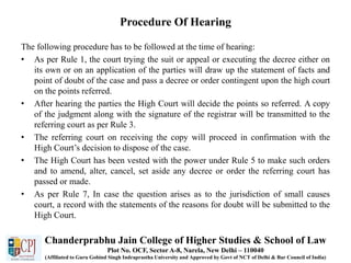 Procedure Of Hearing
The following procedure has to be followed at the time of hearing:
• As per Rule 1, the court trying the suit or appeal or executing the decree either on
its own or on an application of the parties will draw up the statement of facts and
point of doubt of the case and pass a decree or order contingent upon the high court
on the points referred.
• After hearing the parties the High Court will decide the points so referred. A copy
of the judgment along with the signature of the registrar will be transmitted to the
referring court as per Rule 3.
• The referring court on receiving the copy will proceed in confirmation with the
High Court’s decision to dispose of the case.
• The High Court has been vested with the power under Rule 5 to make such orders
and to amend, alter, cancel, set aside any decree or order the referring court has
passed or made.
• As per Rule 7, In case the question arises as to the jurisdiction of small causes
court, a record with the statements of the reasons for doubt will be submitted to the
High Court.
Chanderprabhu Jain College of Higher Studies & School of Law
Plot No. OCF, Sector A-8, Narela, New Delhi – 110040
(Affiliated to Guru Gobind Singh Indraprastha University and Approved by Govt of NCT of Delhi & Bar Council of India)
 
