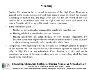 Meaning
• Section 115 refers to the revisional jurisdiction of the High Court. Revision in
general terms means looking over and over again in order to correct the mistake.
According to Section 115, the High Court can call for the record of any case
decided by a subordinate court and the High Court may make such order as it
deems fit and in which no appeal lies under certain conditions.
• If the subordinate court:
– Not having jurisdiction has exceeded the jurisdiction over that case.
– Having jurisdiction has failed to exercise the same.
– Having jurisdiction has acted illegally or with material irregularity. For
instance, some error of procedure is committed that is material in the course of
a trial which may eventually affect the decision of the Court.
• The proviso to this section specifically mentions that the High Court for the purpose
of this section shall not vary/reverse any decree/order against an appeal that lies
either in High Court or any subordinate Court. Further, a revision will not be
considered as a stay of the suit excluding such suit or proceeding which has been
stayed by the High Court.
Chanderprabhu Jain College of Higher Studies & School of Law
Plot No. OCF, Sector A-8, Narela, New Delhi – 110040
(Affiliated to Guru Gobind Singh Indraprastha University and Approved by Govt of NCT of Delhi & Bar Council of India)
 