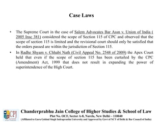 Case Laws
• The Supreme Court in the case of Salem Advocates Bar Assn v. Union of India (
2005 Insc 381) considered the scope of Section 115 of CPC and observed that the
scope of section 115 is limited and the revisional court should only be satisfied that
the orders passed are within the jurisdiction of Section 115.
• In Radhe Shyam v. Chhabi Nath (Civil Appeal No. 2548 of 2009) the Apex Court
held that even if the scope of section 115 has been curtailed by the CPC
(Amendment) Act, 1999 that does not result in expanding the power of
superintendence of the High Court.
Chanderprabhu Jain College of Higher Studies & School of Law
Plot No. OCF, Sector A-8, Narela, New Delhi – 110040
(Affiliated to Guru Gobind Singh Indraprastha University and Approved by Govt of NCT of Delhi & Bar Council of India)
 