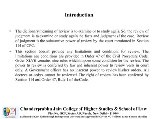 Introduction
• The dictionary meaning of review is to examine or to study again. So, the review of
judgment is to examine or study again the facts and judgment of the case. Review
of judgment is the substantive power of review by the court mentioned in Section
114 of CPC.
• This section doesn't provide any limitations and conditions for review. The
limitations and conditions are provided in Order 47 of the Civil Procedure Code.
Order XLVII contains nine rules which impose some condition for the review. The
power to review is conferred by law and inherent power to review vests in court
only. A Government officer has no inherent power to review his/her orders. All
decrees or orders cannot be reviewed. The right of review has been conferred by
Section 114 and Order 47, Rule 1 of the Code.
Chanderprabhu Jain College of Higher Studies & School of Law
Plot No. OCF, Sector A-8, Narela, New Delhi – 110040
(Affiliated to Guru Gobind Singh Indraprastha University and Approved by Govt of NCT of Delhi & Bar Council of India)
 