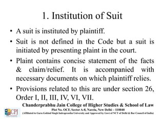 1. Institution of Suit
• A suit is instituted by plaintiff.
• Suit is not defined in the Code but a suit is
initiated by presenting plaint in the court.
• Plaint contains concise statement of the facts
& claim/relief. It is accompanied with
necessary documents on which plaintiff relies.
• Provisions related to this are under section 26,
Order I, II, III, IV, VI, VII.
Chanderprabhu Jain College of Higher Studies & School of Law
Plot No. OCF, Sector A-8, Narela, New Delhi – 110040
(Affiliated to Guru Gobind Singh Indraprastha University and Approved by Govt of NCT of Delhi & Bar Council of India)
 