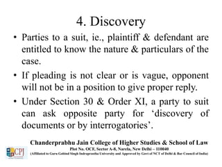 4. Discovery
• Parties to a suit, ie., plaintiff & defendant are
entitled to know the nature & particulars of the
case.
• If pleading is not clear or is vague, opponent
will not be in a position to give proper reply.
• Under Section 30 & Order XI, a party to suit
can ask opposite party for ‘discovery of
documents or by interrogatories’.
Chanderprabhu Jain College of Higher Studies & School of Law
Plot No. OCF, Sector A-8, Narela, New Delhi – 110040
(Affiliated to Guru Gobind Singh Indraprastha University and Approved by Govt of NCT of Delhi & Bar Council of India)
 