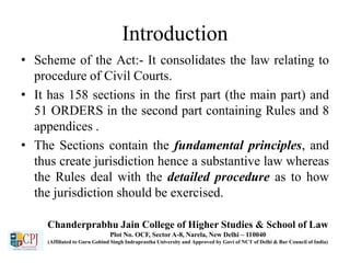 Introduction
• Scheme of the Act:- It consolidates the law relating to
procedure of Civil Courts.
• It has 158 sections in the first part (the main part) and
51 ORDERS in the second part containing Rules and 8
appendices .
• The Sections contain the fundamental principles, and
thus create jurisdiction hence a substantive law whereas
the Rules deal with the detailed procedure as to how
the jurisdiction should be exercised.
Chanderprabhu Jain College of Higher Studies & School of Law
Plot No. OCF, Sector A-8, Narela, New Delhi – 110040
(Affiliated to Guru Gobind Singh Indraprastha University and Approved by Govt of NCT of Delhi & Bar Council of India)
 