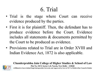 6. Trial
• Trial is the stage where Court can receive
evidence produced by the parties.
• First it is for plaintiff. Then, the defendant has to
produce evidence before the Court. Evidence
includes all statements & documents permitted by
the Court to be produced as evidence.
• Provisions related to Trial are in Order XVIII and
Indian Evidence Act, 1872 is also applicable.
Chanderprabhu Jain College of Higher Studies & School of Law
Plot No. OCF, Sector A-8, Narela, New Delhi – 110040
(Affiliated to Guru Gobind Singh Indraprastha University and Approved by Govt of NCT of Delhi & Bar Council of India)
 