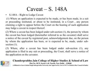 Caveat – S. 148A
• S.148A – Right to Lodge Caveat
(1) Where an application is expected to be made, or has been made, in a suit
or proceeding instituted, or about to be instituted, in a Court , any person
claiming a right to appear before the Court on the hearing of such application
may lodge a caveat in respect thereof.
(2) Where a caveat has been lodged under sub-section (1), the person by whom
the caveat has been lodged (hereinafter referred to as the caveator) shall serve
a notice of the caveat by registered post, acknowledgement due, on the person
by whom the application has been, or is expected to be, made, under sub-
section (1).
(3) Where, after a caveat has been lodged under sub-section (1), any
application is filed in any suit or proceeding, the Court, shall serve a notice of
the application on the caveator.
Chanderprabhu Jain College of Higher Studies & School of Law
Plot No. OCF, Sector A-8, Narela, New Delhi – 110040
(Affiliated to Guru Gobind Singh Indraprastha University and Approved by Govt of NCT of Delhi & Bar Council of India)
 