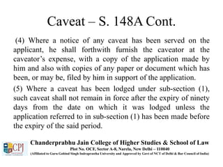 Caveat – S. 148A Cont.
(4) Where a notice of any caveat has been served on the
applicant, he shall forthwith furnish the caveator at the
caveator’s expense, with a copy of the application made by
him and also with copies of any paper or document which has
been, or may be, filed by him in support of the application.
(5) Where a caveat has been lodged under sub-section (1),
such caveat shall not remain in force after the expiry of ninety
days from the date on which it was lodged unless the
application referred to in sub-section (1) has been made before
the expiry of the said period.
Chanderprabhu Jain College of Higher Studies & School of Law
Plot No. OCF, Sector A-8, Narela, New Delhi – 110040
(Affiliated to Guru Gobind Singh Indraprastha University and Approved by Govt of NCT of Delhi & Bar Council of India)
 