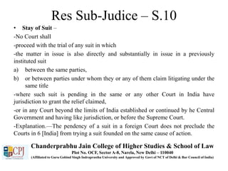 Res Sub-Judice – S.10
• Stay of Suit –
-No Court shall
-proceed with the trial of any suit in which
-the matter in issue is also directly and substantially in issue in a previously
instituted suit
a) between the same parties,
b) or between parties under whom they or any of them claim litigating under the
same title
-where such suit is pending in the same or any other Court in India have
jurisdiction to grant the relief claimed,
-or in any Court beyond the limits of India established or continued by he Central
Government and having like jurisdiction, or before the Supreme Court.
-Explanation.—The pendency of a suit in a foreign Court does not preclude the
Courts in 6 [India] from trying a suit founded on the same cause of action.
Chanderprabhu Jain College of Higher Studies & School of Law
Plot No. OCF, Sector A-8, Narela, New Delhi – 110040
(Affiliated to Guru Gobind Singh Indraprastha University and Approved by Govt of NCT of Delhi & Bar Council of India)
 