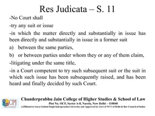 Res Judicata – S. 11
-No Court shall
-try any suit or issue
-in which the matter directly and substantially in issue has
been directly and substantially in issue in a former suit
a) between the same parties,
b) or between parties under whom they or any of them claim,
-litigating under the same title,
-in a Court competent to try such subsequent suit or the suit in
which such issue has been subsequently raised, and has been
heard and finally decided by such Court.
Chanderprabhu Jain College of Higher Studies & School of Law
Plot No. OCF, Sector A-8, Narela, New Delhi – 110040
(Affiliated to Guru Gobind Singh Indraprastha University and Approved by Govt of NCT of Delhi & Bar Council of India)
 