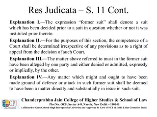 Res Judicata – S. 11 Cont.
Explanation I.—The expression “former suit” shall denote a suit
which has been decided prior to a suit in question whether or not it was
instituted prior thereto.
Explanation II.—For the purposes of this section, the competence of a
Court shall be determined irrespective of any provisions as to a right of
appeal from the decision of such Court.
Explanation III.—The matter above referred to must in the former suit
have been alleged by one party and either denied or admitted, expressly
or impliedly, by the other.
Explanation IV.—Any matter which might and ought to have been
made ground of defence or attack in such former suit shall be deemed
to have been a matter directly and substantially in issue in such suit.
Chanderprabhu Jain College of Higher Studies & School of Law
Plot No. OCF, Sector A-8, Narela, New Delhi – 110040
(Affiliated to Guru Gobind Singh Indraprastha University and Approved by Govt of NCT of Delhi & Bar Council of India)
 